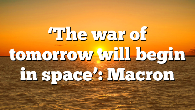 ‘The war of tomorrow will begin in space’: Macron
