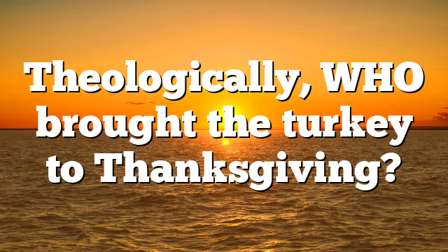 Theologically, WHO brought the turkey to Thanksgiving?