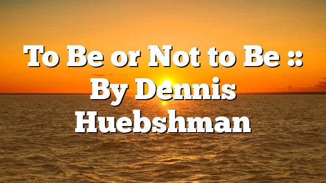 To Be or Not to Be :: By Dennis Huebshman