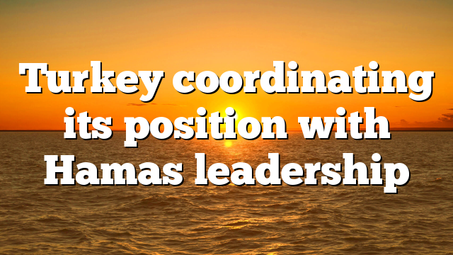 Turkey coordinating its position with Hamas leadership