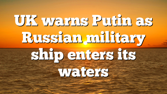 UK warns Putin as Russian military ship enters its waters