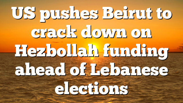 US pushes Beirut to crack down on Hezbollah funding ahead of Lebanese elections