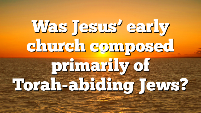 Was Jesus’ early church composed primarily of Torah-abiding Jews?