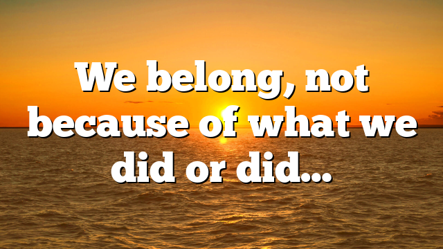 We belong, not because of what we did or did…