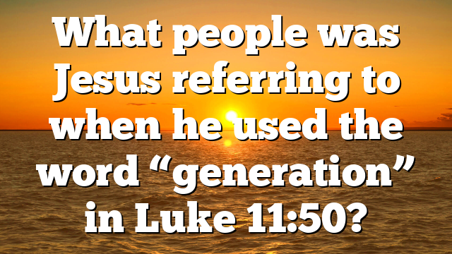 What people was Jesus referring to when he used the word “generation” in Luke 11:50?