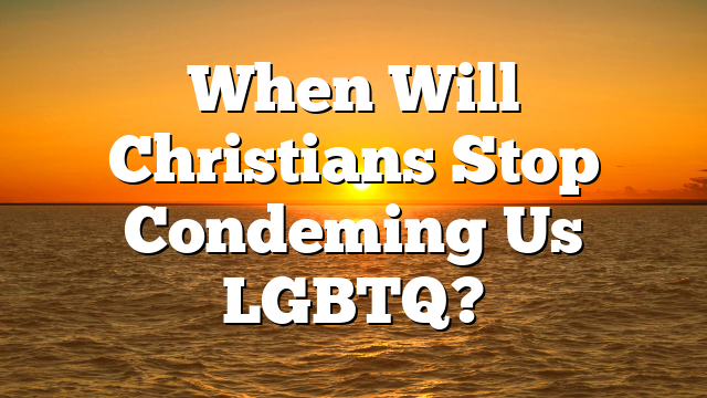 When Will Christians Stop Condeming Us LGBTQ?