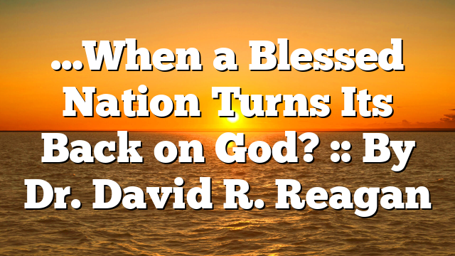 …When a Blessed Nation Turns Its Back on God? :: By Dr. David R. Reagan