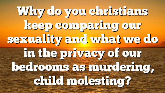 Why do you christians keep comparing our sexuality and what we do in the privacy of our bedrooms as murdering, child molesting?