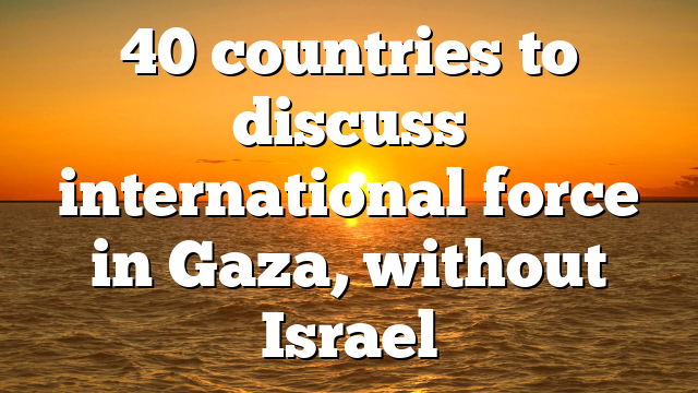 40 countries to discuss international force in Gaza, without Israel