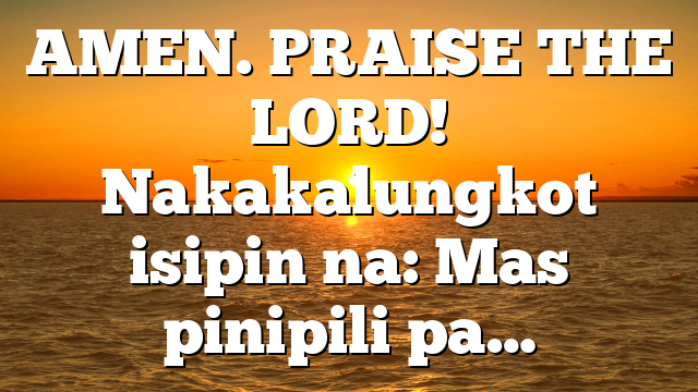 AMEN. PRAISE THE LORD! Nakakalungkot isipin na: Mas pinipili pa…