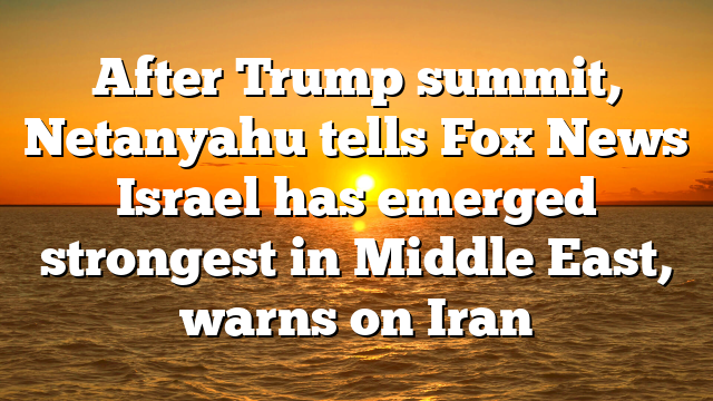 After Trump summit, Netanyahu tells Fox News Israel has emerged strongest in Middle East, warns on Iran