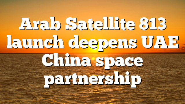 Arab Satellite 813 launch deepens UAE China space partnership