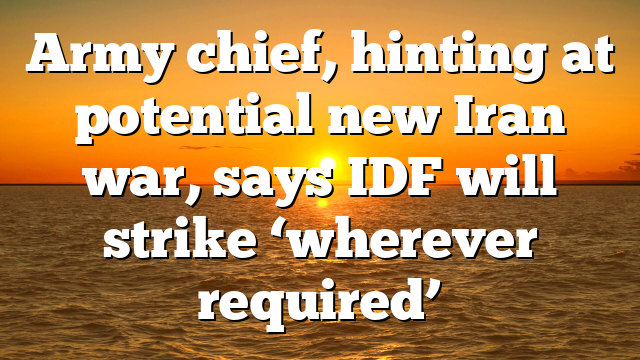 Army chief, hinting at potential new Iran war, says IDF will strike ‘wherever required’