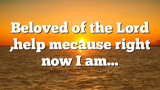 Beloved of the Lord ,help mecause right now I am…