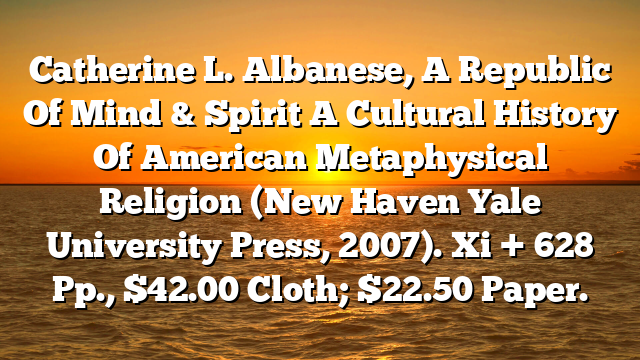Catherine L. Albanese, A Republic Of Mind & Spirit  A Cultural History Of American Metaphysical Religion (New Haven  Yale University Press, 2007). Xi + 628 Pp., $42.00 Cloth; $22.50 Paper.
