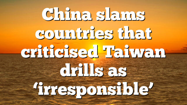 China slams countries that criticised Taiwan drills as ‘irresponsible’