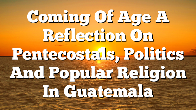 Coming Of Age A Reflection On Pentecostals, Politics And Popular Religion In Guatemala