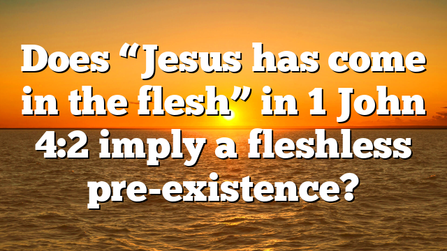 Does “Jesus has come in the flesh” in 1 John 4:2 imply a fleshless pre-existence?