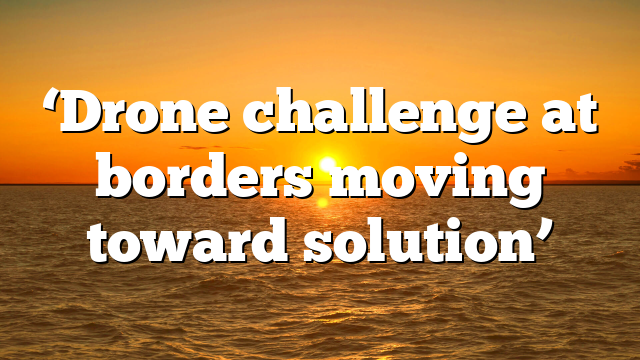‘Drone challenge at borders moving toward solution’
