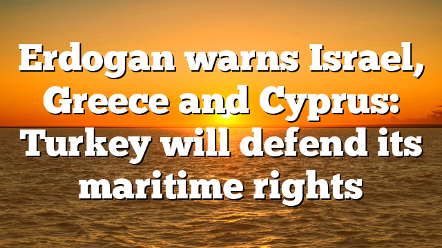 Erdogan warns Israel, Greece and Cyprus: Turkey will defend its maritime rights