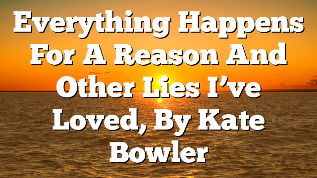 Everything Happens For A Reason And Other Lies I’ve Loved, By Kate Bowler