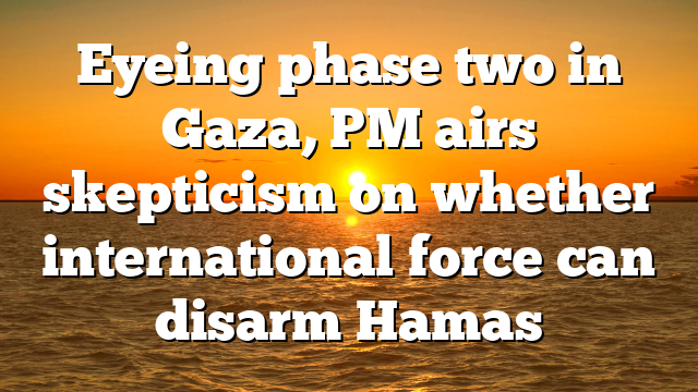 Eyeing phase two in Gaza, PM airs skepticism on whether international force can disarm Hamas