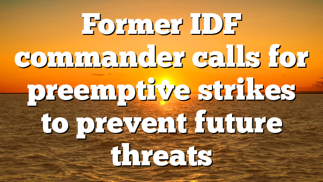Former IDF commander calls for preemptive strikes to prevent future threats