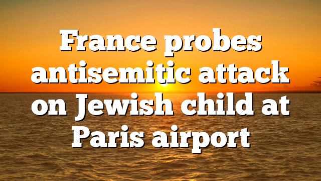 France probes antisemitic attack on Jewish child at Paris airport