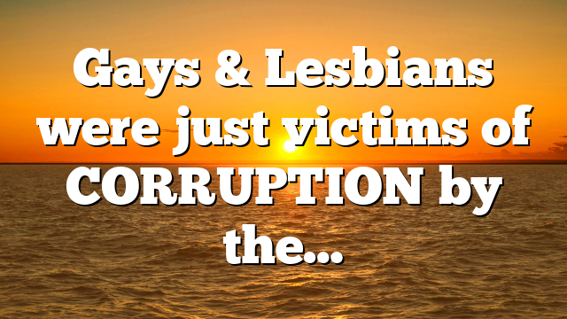 Gays & Lesbians were just victims of CORRUPTION by the…
