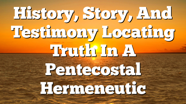History, Story, And Testimony Locating Truth In A Pentecostal Hermeneutic