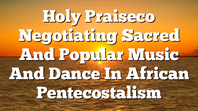 Holy Praiseco  Negotiating Sacred And Popular Music And Dance In African Pentecostalism