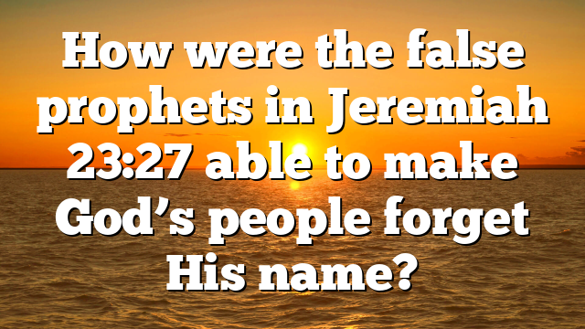 How were the false prophets in Jeremiah 23:27 able to make God’s people forget His name?