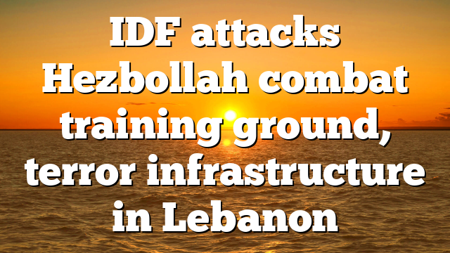 IDF attacks Hezbollah combat training ground, terror infrastructure in Lebanon