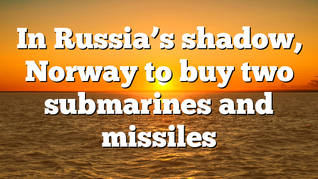 In Russia’s shadow, Norway to buy two submarines and missiles