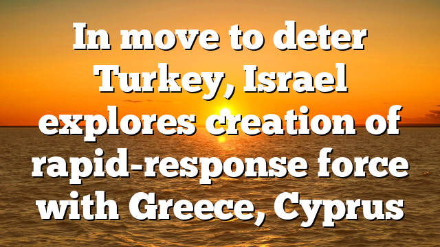 In move to deter Turkey, Israel explores creation of rapid-response force with Greece, Cyprus