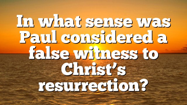 In what sense was Paul considered a false witness to Christ’s resurrection?