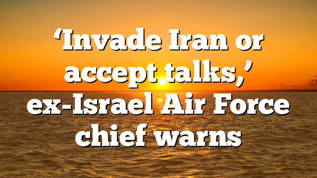 ‘Invade Iran or accept talks,’ ex-Israel Air Force chief warns