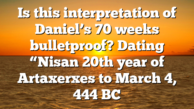 Is this interpretation of Daniel’s 70 weeks bulletproof? Dating “Nisan 20th year of Artaxerxes to March 4, 444 BC
