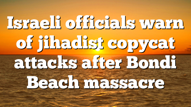 Israeli officials warn of jihadist copycat attacks after Bondi Beach massacre