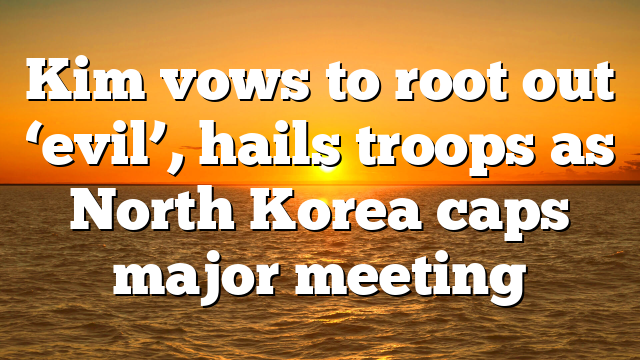 Kim vows to root out ‘evil’, hails troops as North Korea caps major meeting