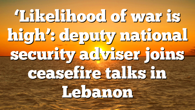 ‘Likelihood of war is high’: deputy national security adviser joins ceasefire talks in Lebanon