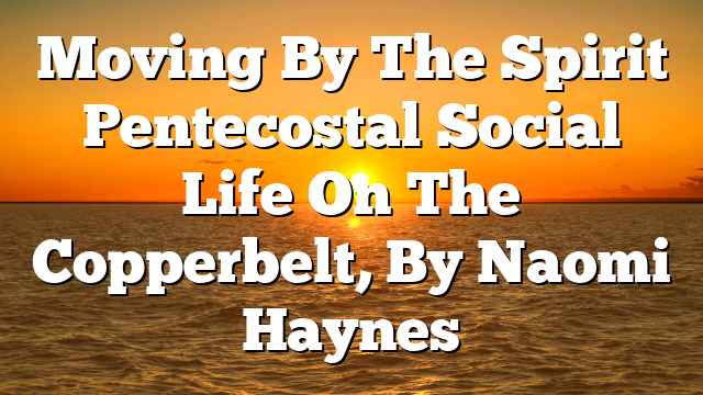 Moving By The Spirit  Pentecostal Social Life On The Copperbelt, By Naomi Haynes