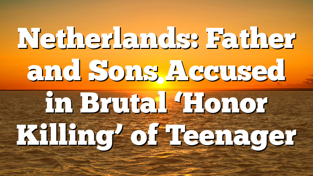 Netherlands: Father and Sons Accused in Brutal ‘Honor Killing’ of Teenager