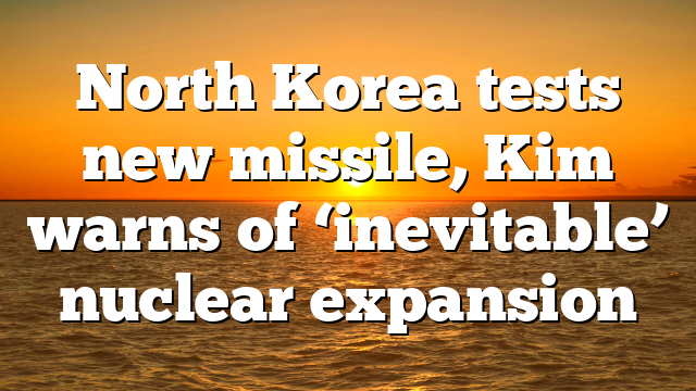 North Korea tests new missile, Kim warns of ‘inevitable’ nuclear expansion