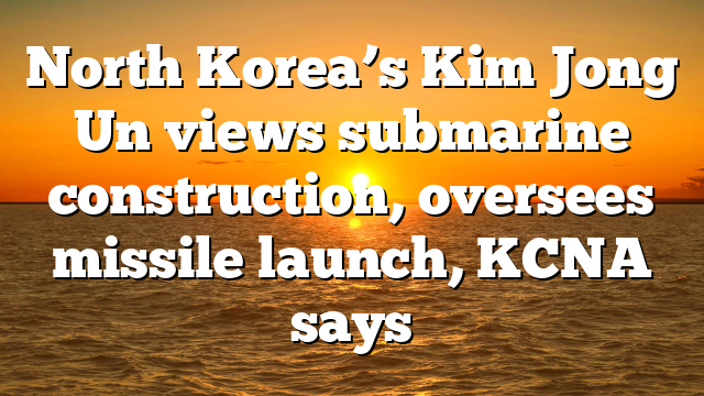 North Korea’s Kim Jong Un views submarine construction, oversees missile launch, KCNA says