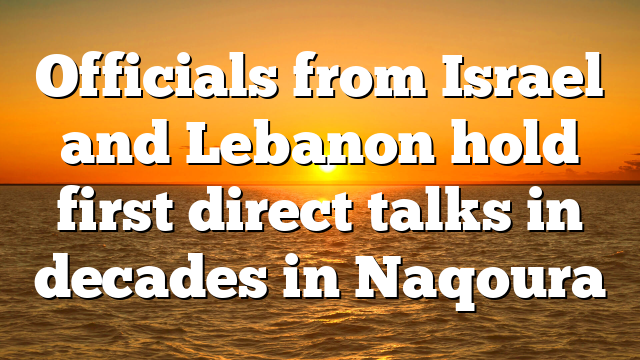 Officials from Israel and Lebanon hold first direct talks in decades in Naqoura