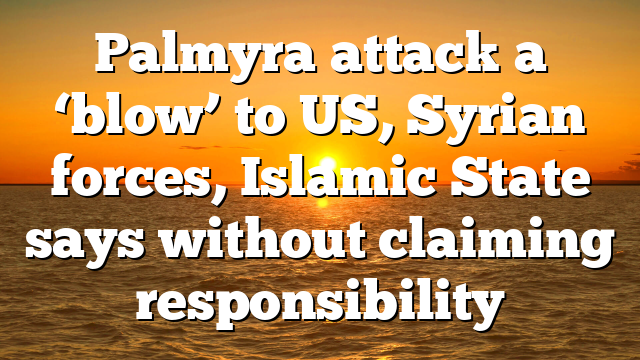 Palmyra attack a ‘blow’ to US, Syrian forces, Islamic State says without claiming responsibility