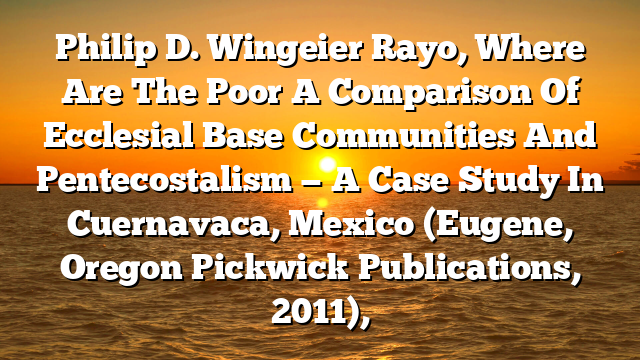 Philip D. Wingeier Rayo, Where Are The Poor A Comparison Of Ecclesial Base Communities And Pentecostalism — A Case Study In Cuernavaca, Mexico (Eugene, Oregon Pickwick Publications, 2011),