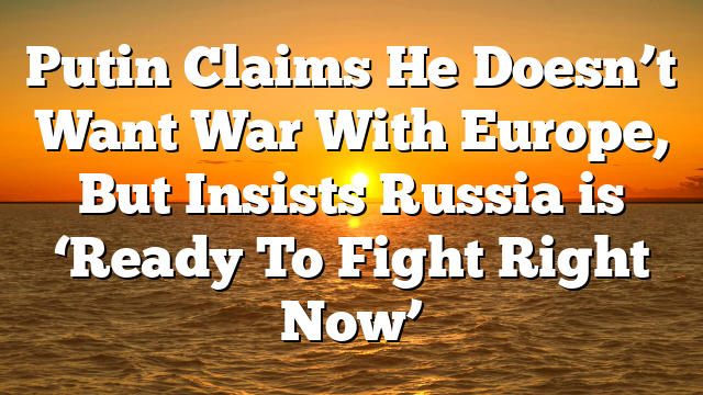 Putin Claims He Doesn’t Want War With Europe, But Insists Russia is ‘Ready To Fight Right Now’