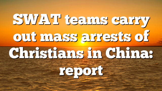 SWAT teams carry out mass arrests of Christians in China: report